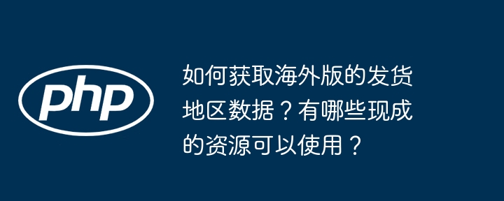 如何获取海外版的发货地区数据？有哪些现成的资源可以使用？